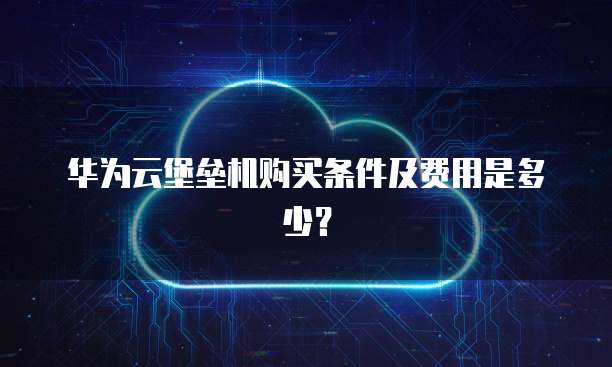 华为云堡垒机购买条件及费用是多少?