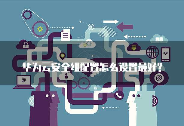 华为云安全组配置怎么设置最好?