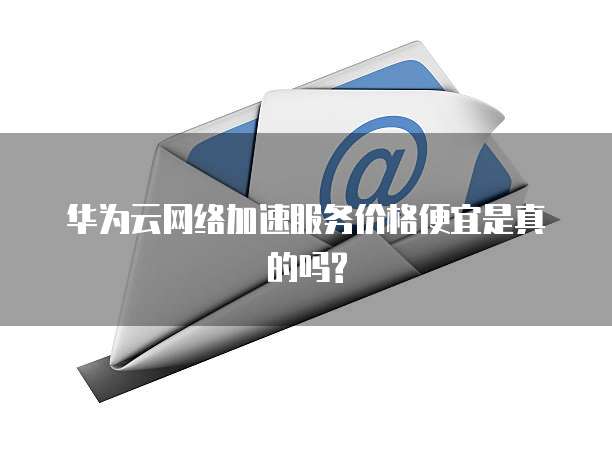 华为云网络加速服务价格便宜是真的吗?