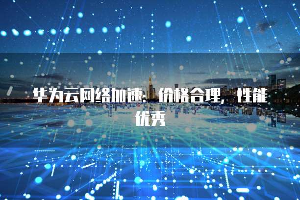 华为云网络加速：价格合理，性能优秀