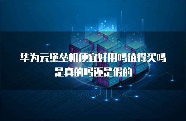 华为云堡垒机便宜好用吗值得买吗是真的吗还是假的