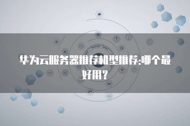 华为云服务器推荐机型推荐:哪个最好用?