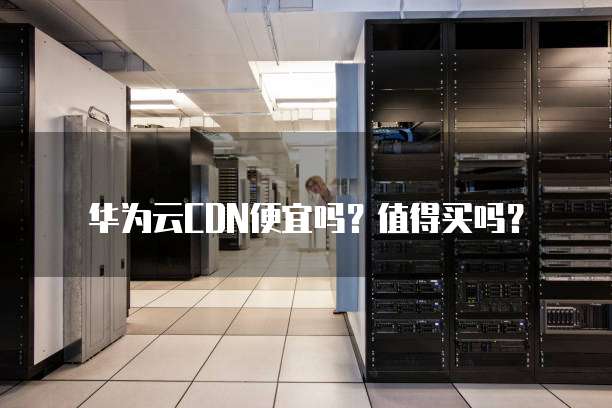 华为云CDN便宜吗？值得买吗？