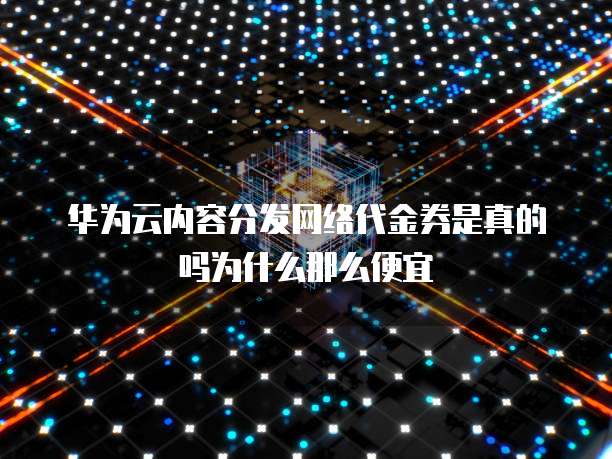 华为云内容分发网络代金券是真的吗为什么那么便宜