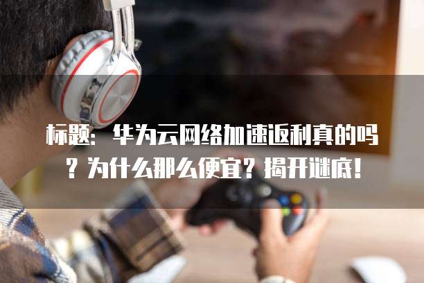 标题:华为云网络加速返利真的吗?为什么那么便宜?揭开谜底!