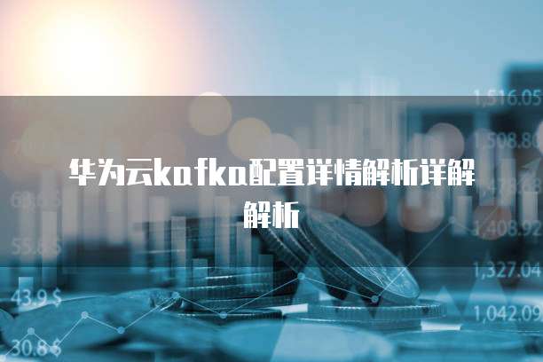 华为云kafka配置详情解析详解解析