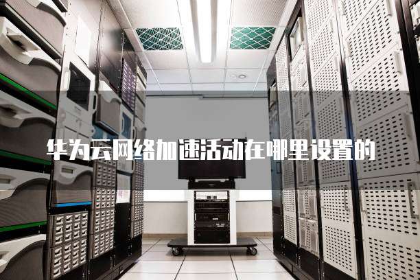 华为云网络加速活动在哪里设置的