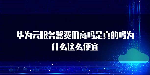 华为云服务器费用高吗是真的吗为什么这么便宜