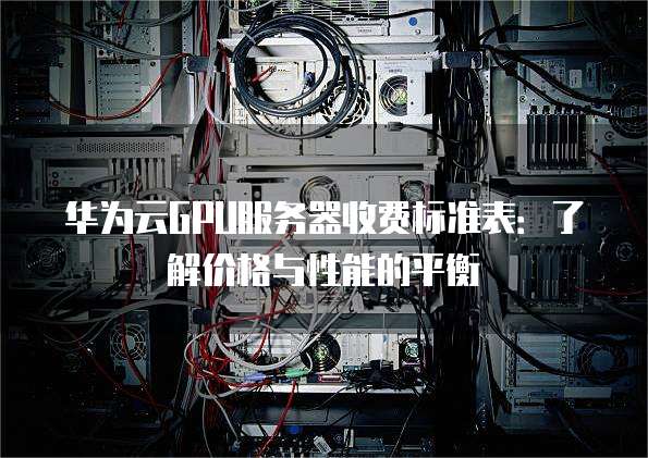 华为云GPU服务器收费标准表:了解价格与性能的平衡