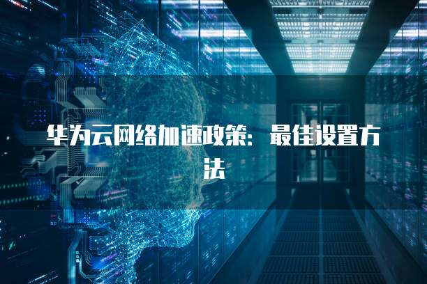 华为云网络加速政策:最佳设置方法