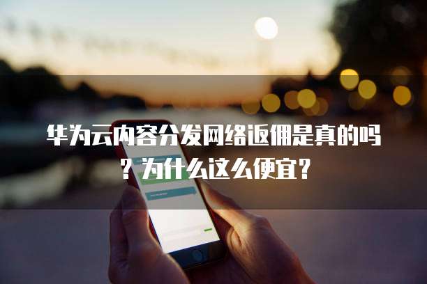 华为云内容分发网络返佣是真的吗?为什么这么便宜?