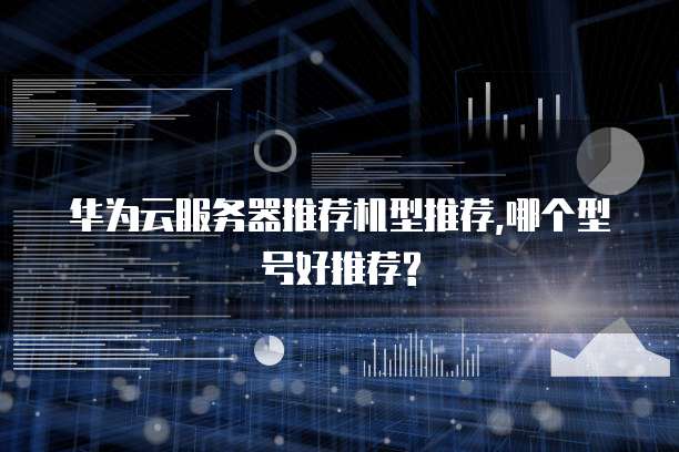 华为云服务器推荐机型推荐,哪个型号好推荐?