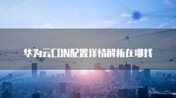 华为云CDN配置详情解析在哪找