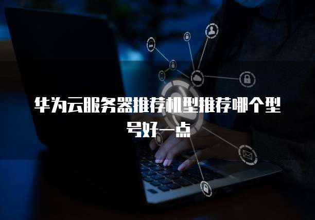 华为云服务器推荐机型推荐哪个型号好一点