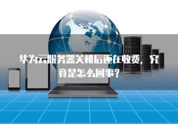 华为云服务器关机后还在收费,究竟是怎么回事?