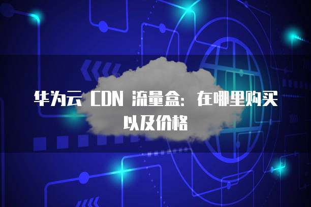 华为云 CDN 流量盒:在哪里购买以及价格