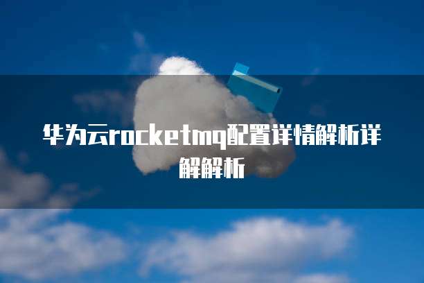 华为云rocketmq配置详情解析详解解析