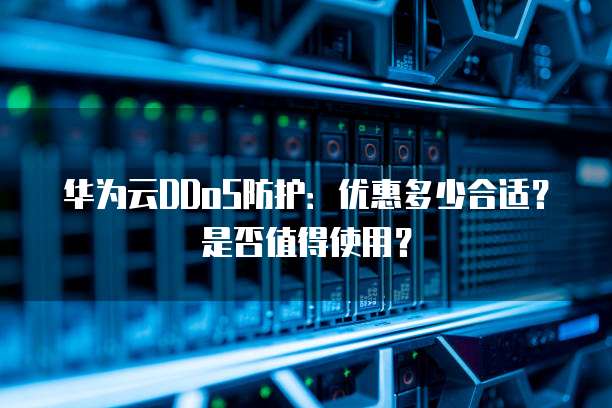 华为云DDoS防护:优惠多少合适?是否值得使用?