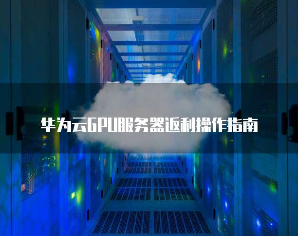 华为云GPU服务器返利操作指南