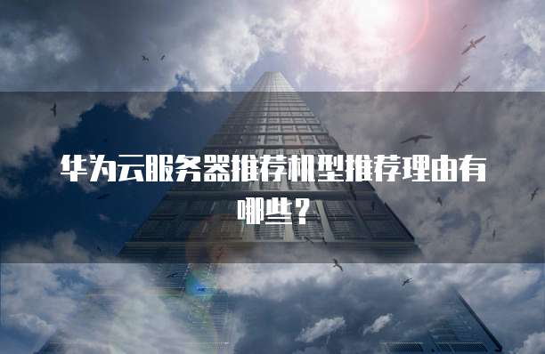 华为云服务器推荐机型推荐理由有哪些?