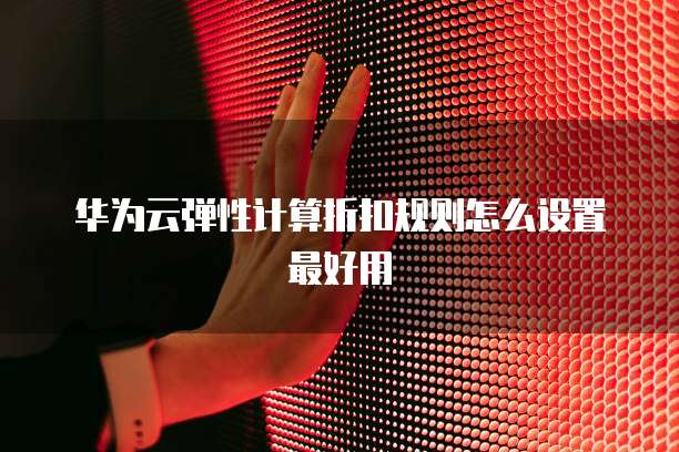 华为云弹性计算折扣规则怎么设置最好用
