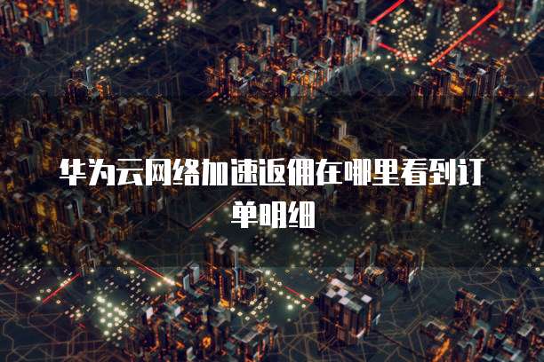 华为云网络加速返佣在哪里看到订单明细