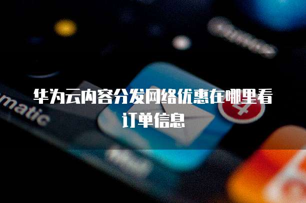 华为云内容分发网络优惠在哪里看订单信息