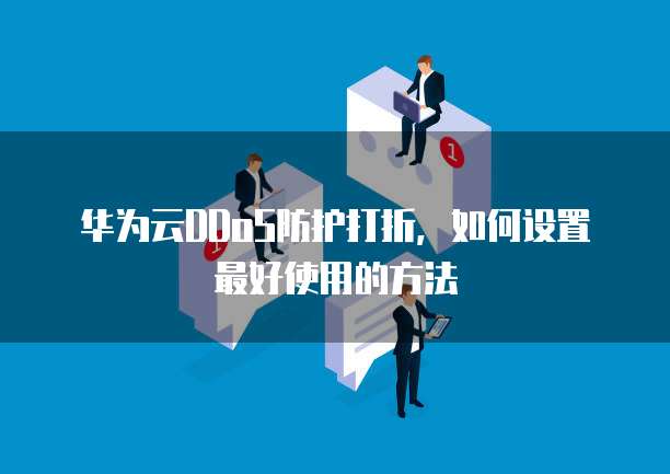 华为云DDoS防护打折,如何设置最好使用的方法
