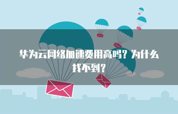 华为云网络加速费用高吗？为什么找不到？