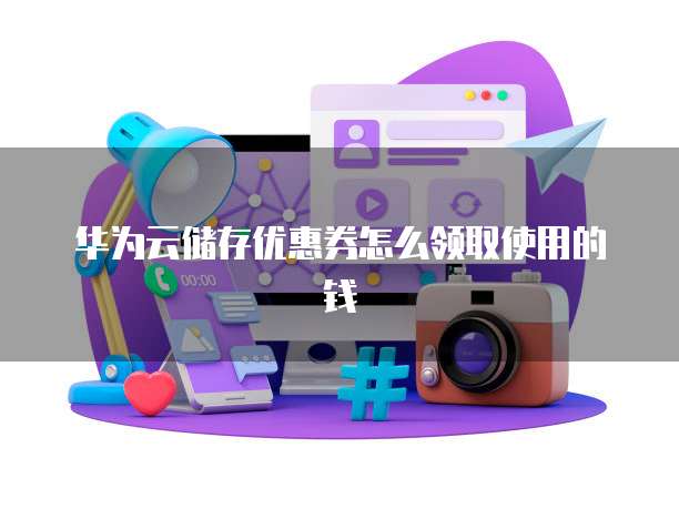 华为云储存优惠券怎么领取使用的钱