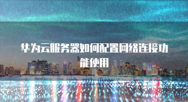 华为云服务器如何配置网络连接功能使用