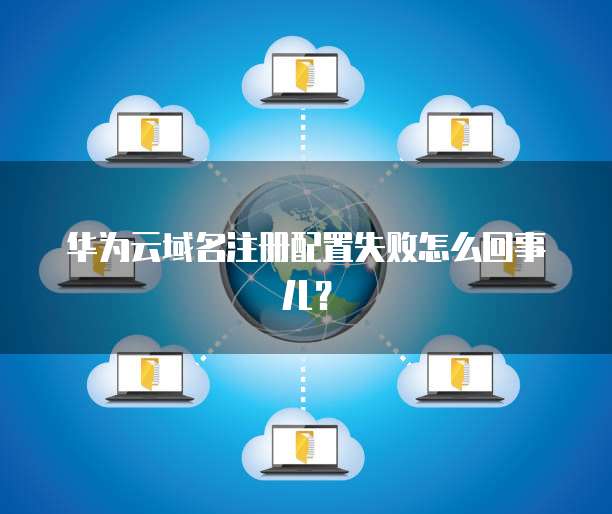 华为云域名注册配置失败怎么回事儿?