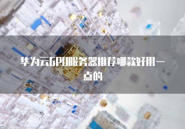 华为云GPU服务器推荐哪款好用一点的