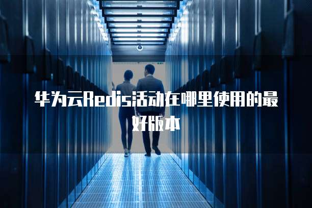 华为云Redis活动在哪里使用的最好版本