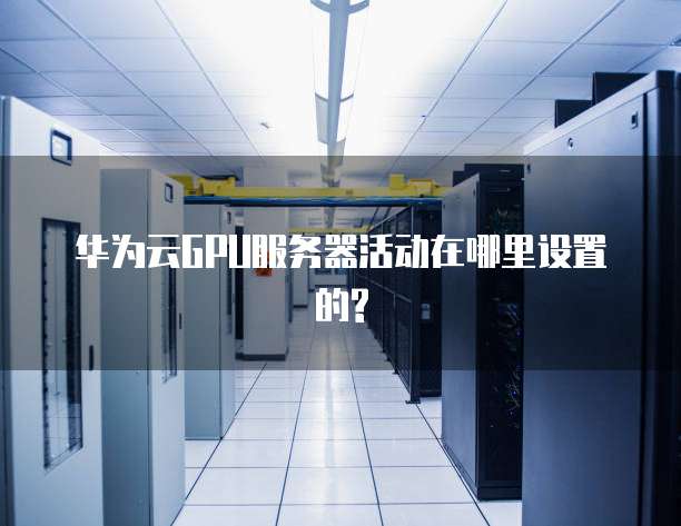 华为云GPU服务器活动在哪里设置的?