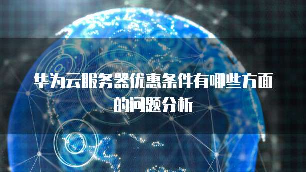 华为云服务器优惠条件有哪些方面的问题分析