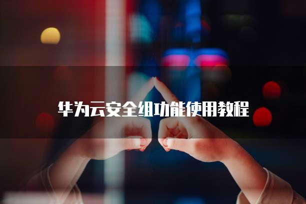 华为云安全组功能使用教程