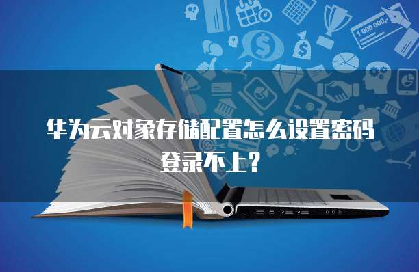 华为云对象存储配置怎么设置密码登录不上?