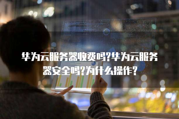 华为云服务器收费吗?华为云服务器安全吗?为什么操作?
