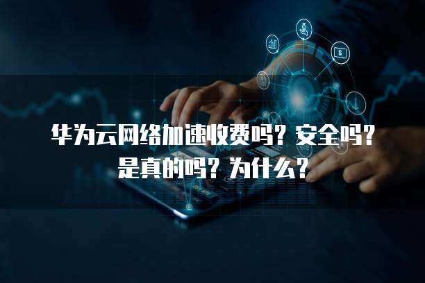 华为云网络加速收费吗?安全吗?是真的吗?为什么?