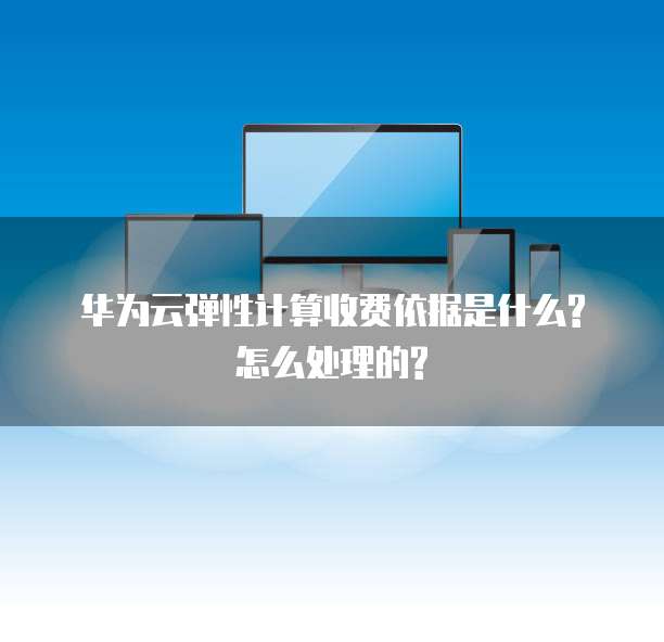 华为云弹性计算收费依据是什么?怎么处理的?