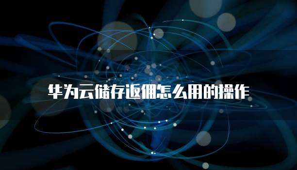 华为云储存返佣怎么用的操作