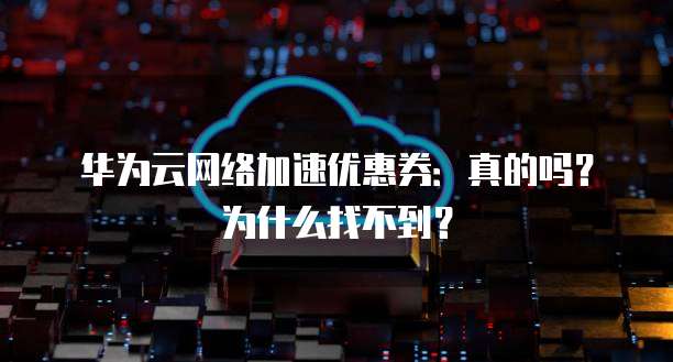 华为云网络加速优惠券:真的吗?为什么找不到?