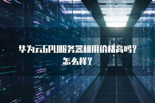 华为云GPU服务器租用价格高吗?怎么样?