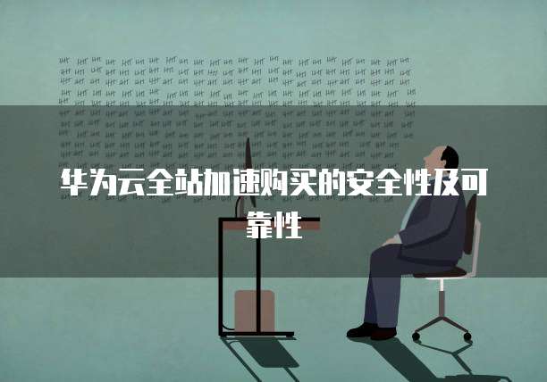 华为云全站加速购买的安全性及可靠性