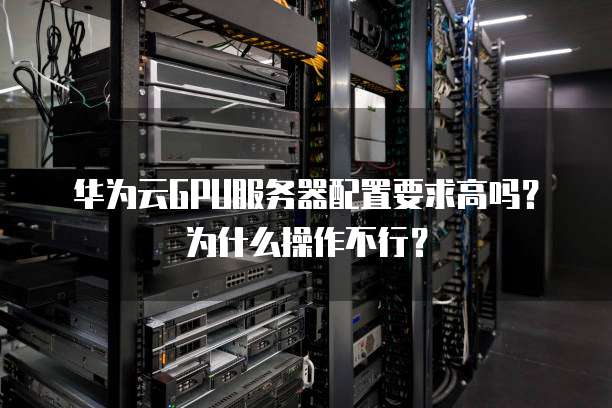 华为云GPU服务器配置要求高吗?为什么操作不行?