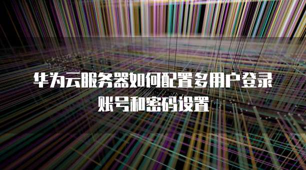 华为云服务器如何配置多用户登录账号和密码设置
