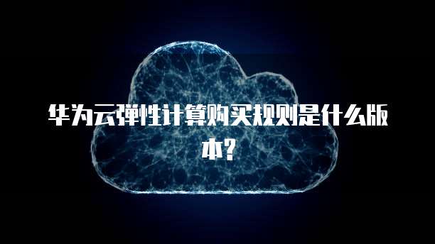 华为云弹性计算购买规则是什么版本?