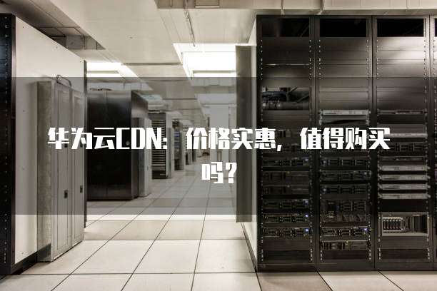 华为云CDN：价格实惠，值得购买吗？