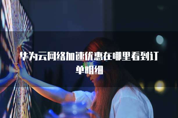 华为云网络加速优惠在哪里看到订单明细